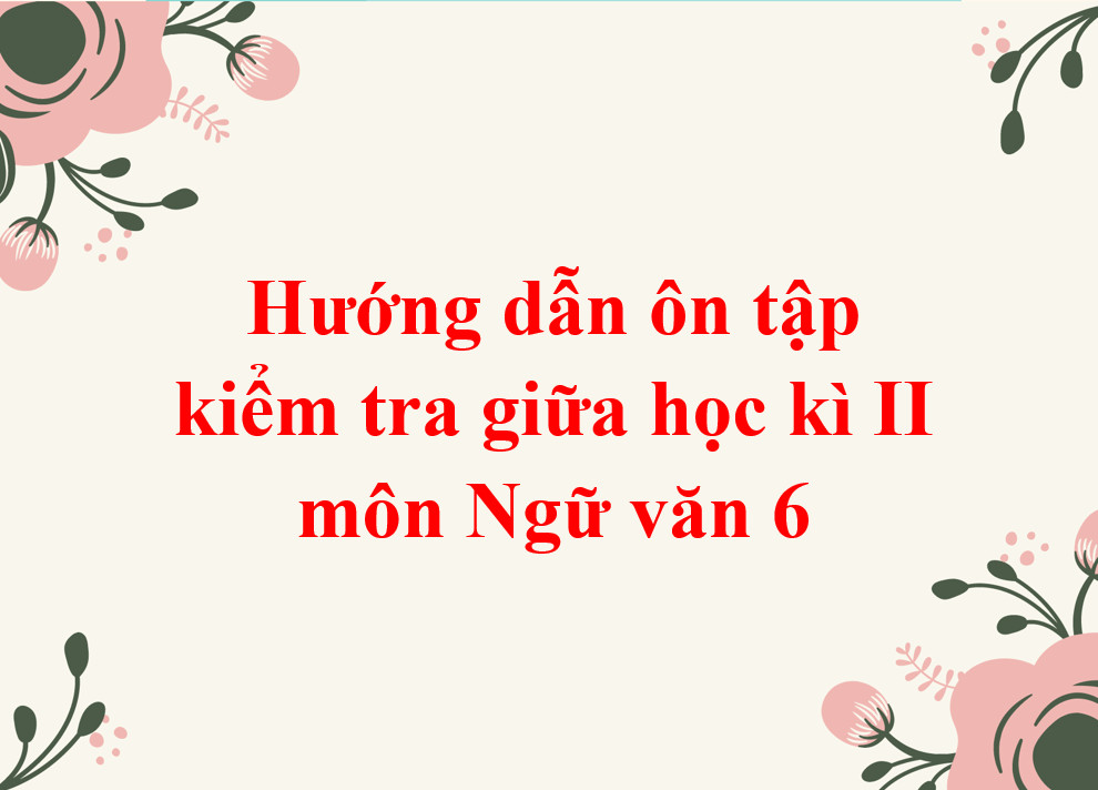 Hướng dẫn ôn tập kiểm tra giữa học kì II môn Ngữ văn 6